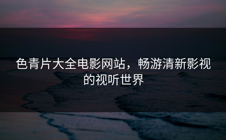 色青片大全电影网站，畅游清新影视的视听世界