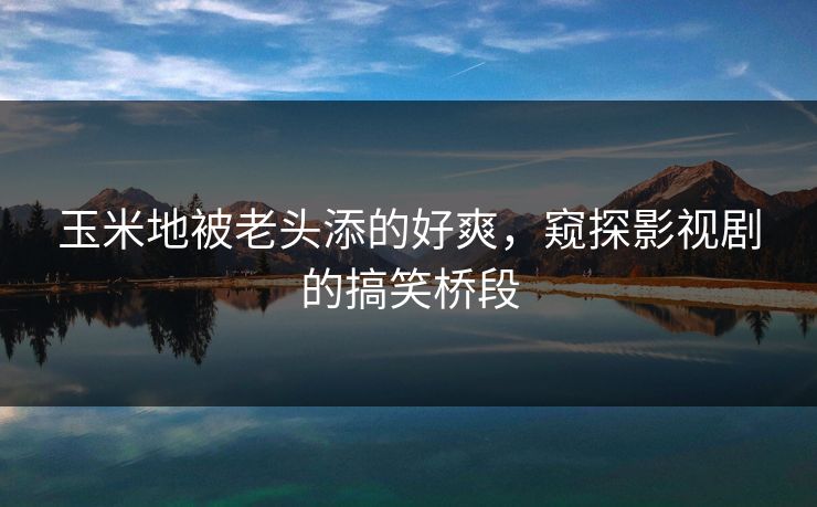 玉米地被老头添的好爽，窥探影视剧的搞笑桥段