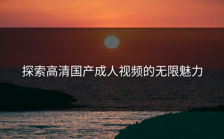 探索高清国产成人视频的无限魅力