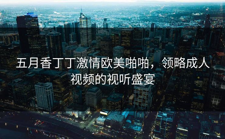 五月香丁丁激情欧美啪啪，领略成人视频的视听盛宴