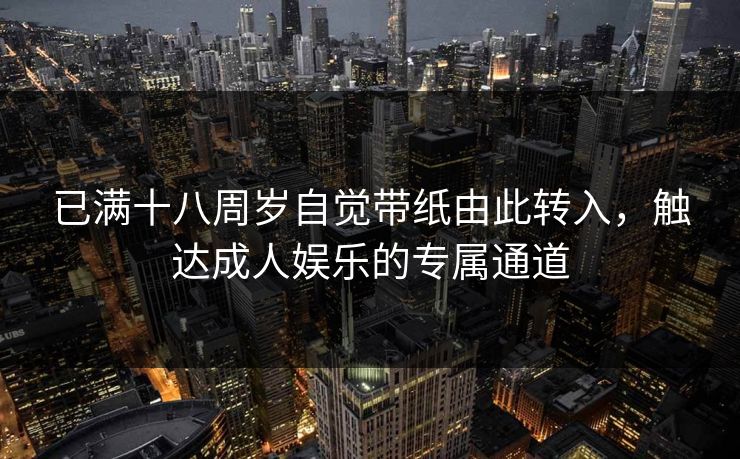 已满十八周岁自觉带纸由此转入,触达成人娱乐的专属通道 已满十八周岁自觉带纸由此转入,触达成人娱乐的专属通道
