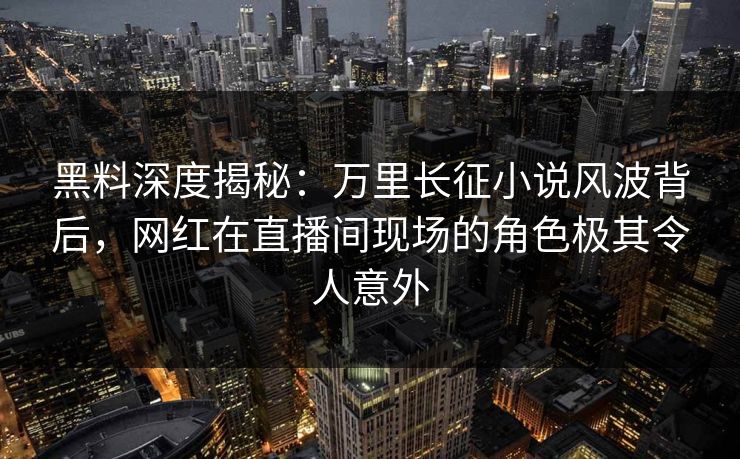 黑料深度揭秘：万里长征小说风波背后，网红在直播间现场的角色极其令人意外