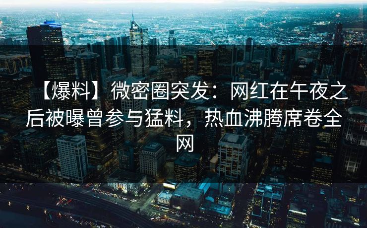 【爆料】微密圈突发：网红在午夜之后被曝曾参与猛料，热血沸腾席卷全网