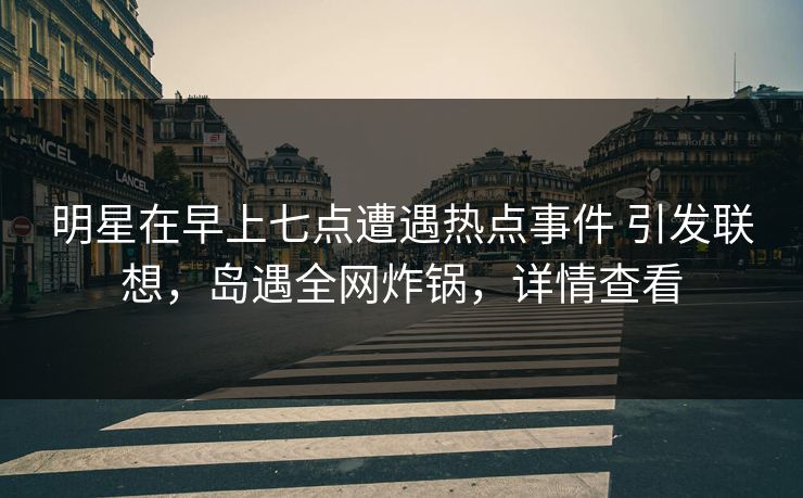 明星在早上七点遭遇热点事件 引发联想，岛遇全网炸锅，详情查看