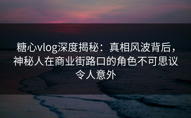 糖心vlog深度揭秘：真相风波背后，神秘人在商业街路口的角色不可思议令人意外