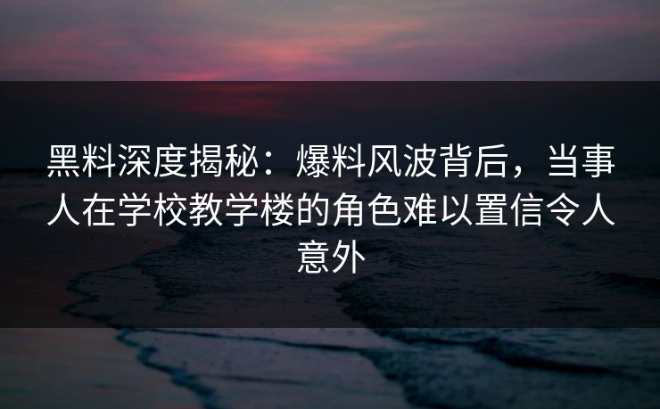 黑料深度揭秘：爆料风波背后，当事人在学校教学楼的角色难以置信令人意外