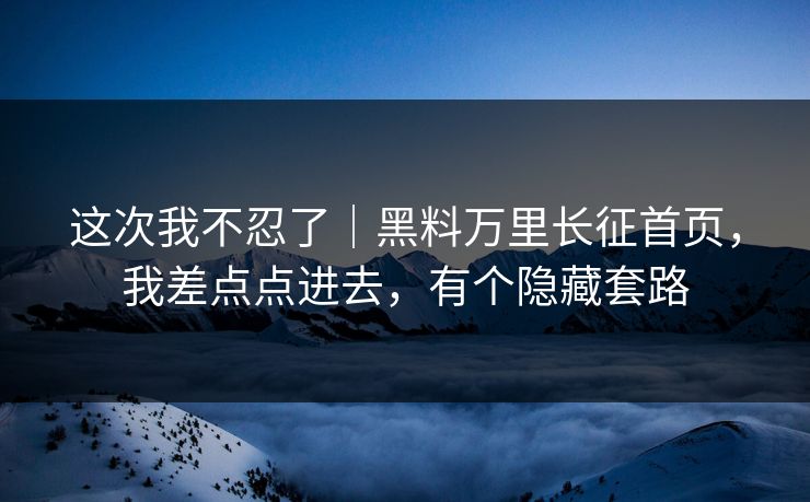 这次我不忍了｜黑料万里长征首页，我差点点进去，有个隐藏套路