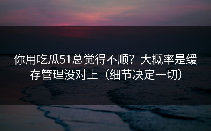 你用吃瓜51总觉得不顺?大概率是缓存管理没对上(细节决定一切) 你用吃瓜51总觉得不顺?大概率是缓存管理没对上(细节决定一切)