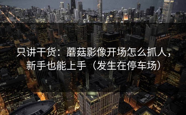 只讲干货:蘑菇影像开场怎么抓人,新手也能上手(发生在停车场) 只讲干货:蘑菇影像开场怎么抓人,新手也能上手(发生在停车场)