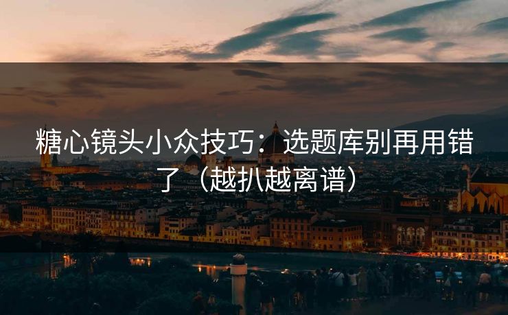 糖心镜头小众技巧：选题库别再用错了（越扒越离谱）