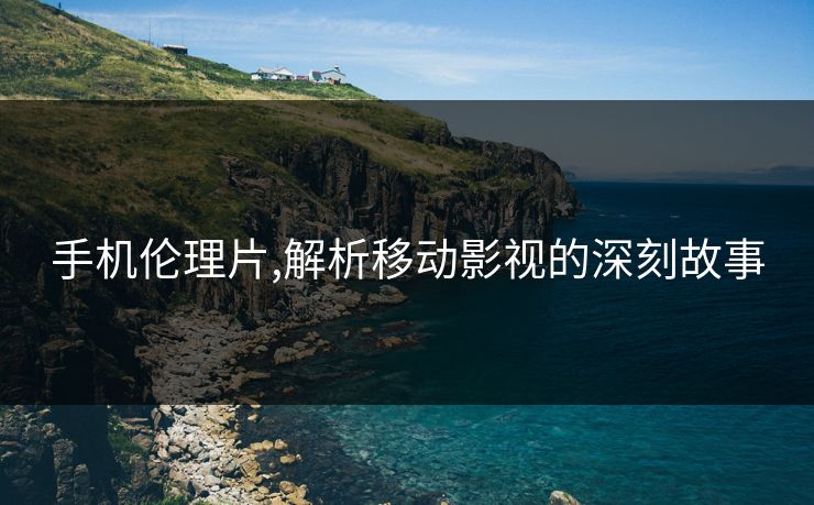 手机伦理片,解析移动影视的深刻故事 手机伦理片,解析移动影视的深刻故事