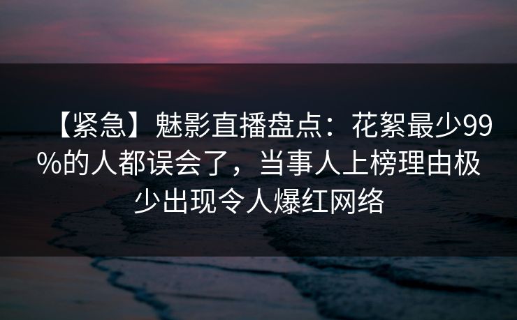 【紧急】魅影直播盘点:花絮最少99%的人都误会了,当事人上榜理由极少出现令人爆红网络 【紧急】魅影直播盘点:花絮最少99%的人都误会了,当事人上榜理由极少出现令人爆红网络
