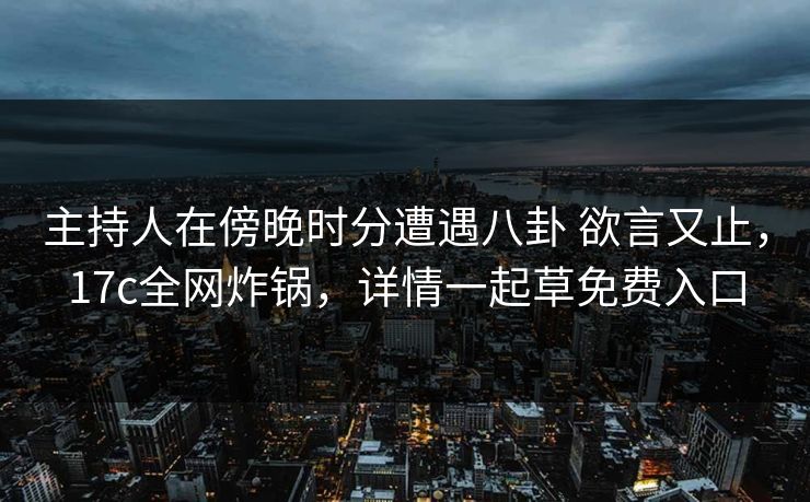 主持人在傍晚时分遭遇八卦 欲言又止,17c全网炸锅,详情一起草免费入口 主持人在傍晚时分遭遇八卦 欲言又止,17c全网炸锅,详情一起草免费入口