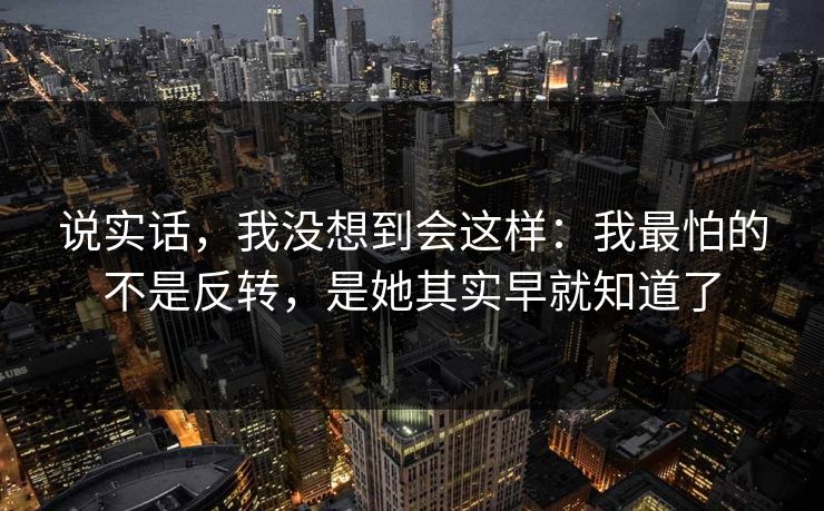 说实话，我没想到会这样：我最怕的不是反转，是她其实早就知道了