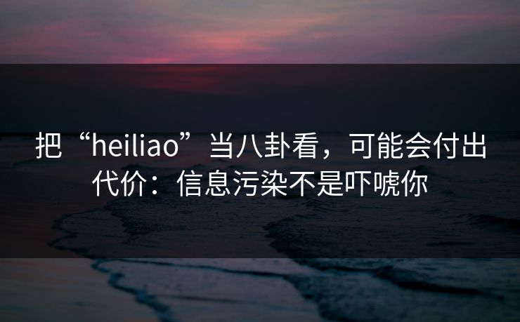 把“heiliao”当八卦看,可能会付出代价:信息污染不是吓唬你 把“heiliao”当八卦看,可能会付出代价:信息污染不是吓唬你