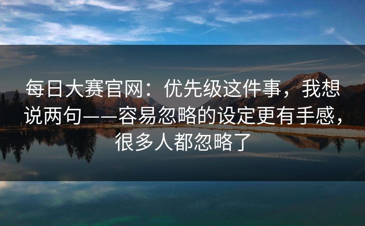 每日大赛官网:优先级这件事,我想说两句——容易忽略的设定更有手感,很多人都忽略了 每日大赛官网:优先级这件事,我想说两句——容易忽略的设定更有手感,很多人都忽略了