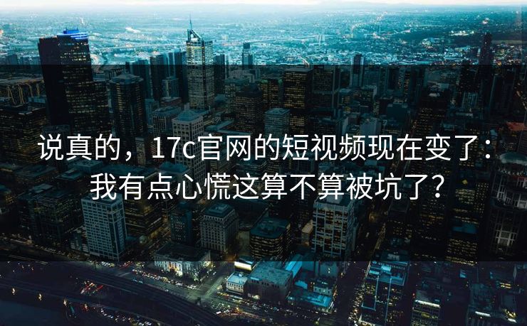 说真的，17c官网的短视频现在变了： 我有点心慌这算不算被坑了？