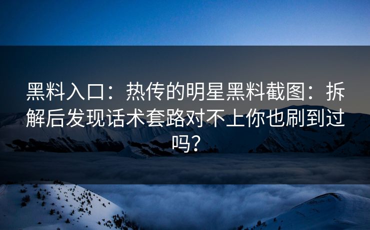 黑料入口：热传的明星黑料截图：拆解后发现话术套路对不上你也刷到过吗？