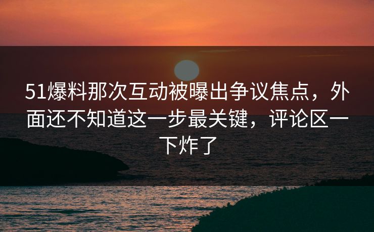51爆料那次互动被曝出争议焦点，外面还不知道这一步最关键，评论区一下炸了