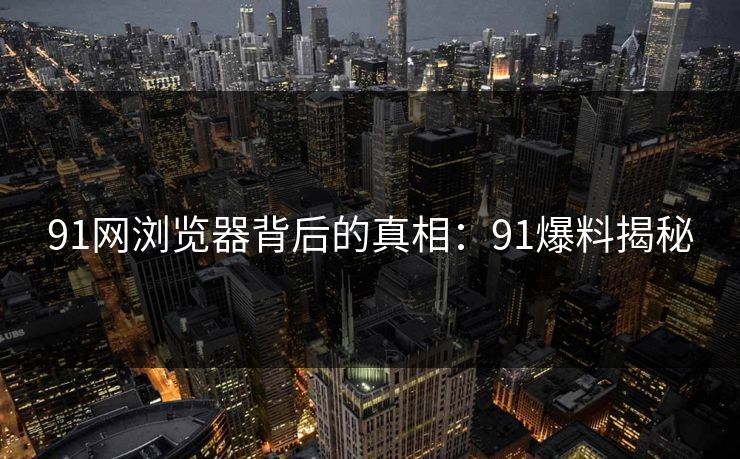 91网浏览器背后的真相:91爆料揭秘 91网浏览器背后的真相:91爆料揭秘